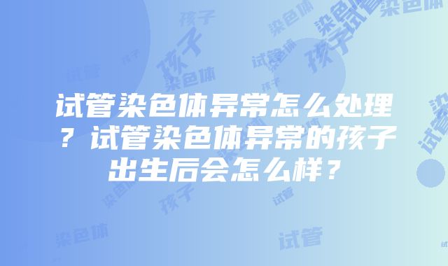 试管染色体异常怎么处理？试管染色体异常的孩子出生后会怎么样？