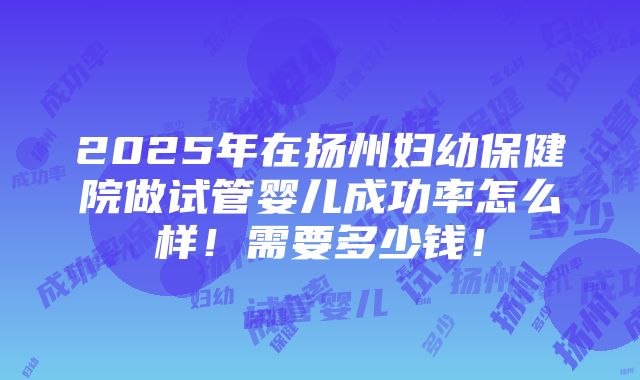 2025年在扬州妇幼保健院做试管婴儿成功率怎么样！需要多少钱！