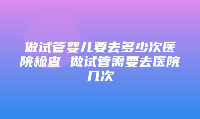 做试管婴儿要去多少次医院检查 做试管需要去医院几次