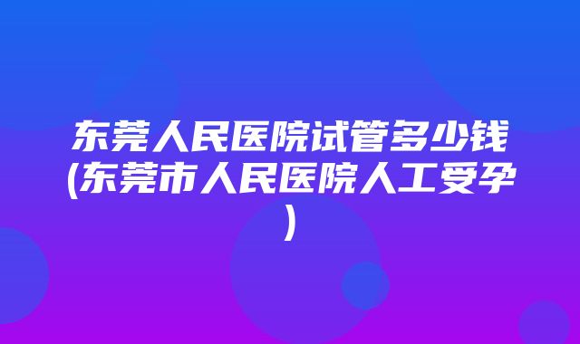 东莞人民医院试管多少钱(东莞市人民医院人工受孕)