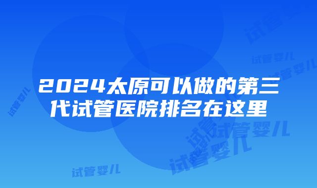 2024太原可以做的第三代试管医院排名在这里