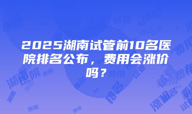 2025湖南试管前10名医院排名公布，费用会涨价吗？