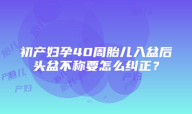 初产妇孕40周胎儿入盆后头盆不称要怎么纠正？