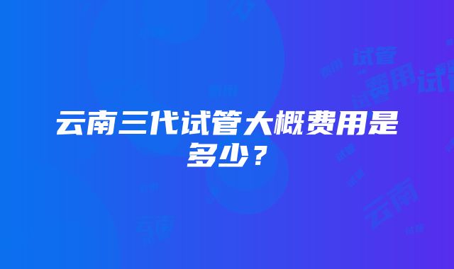 云南三代试管大概费用是多少？