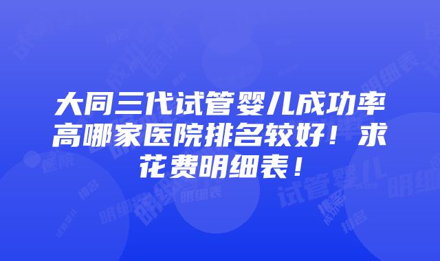 大同三代试管婴儿成功率高哪家医院排名较好！求花费明细表！