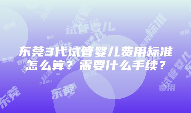 东莞3代试管婴儿费用标准怎么算？需要什么手续？