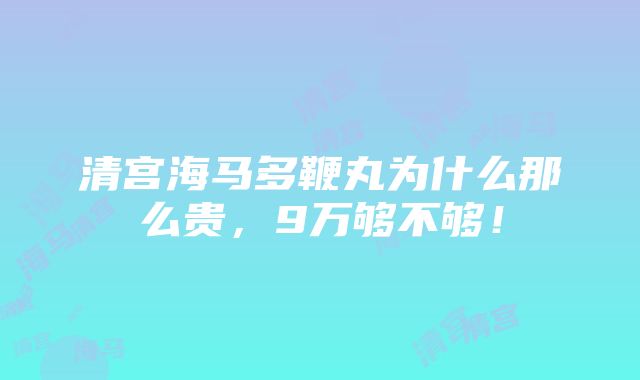 清宫海马多鞭丸为什么那么贵，9万够不够！