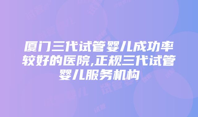 厦门三代试管婴儿成功率较好的医院,正规三代试管婴儿服务机构