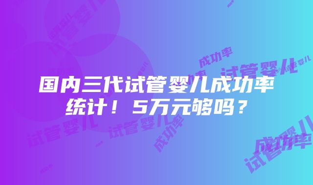 国内三代试管婴儿成功率统计！5万元够吗？