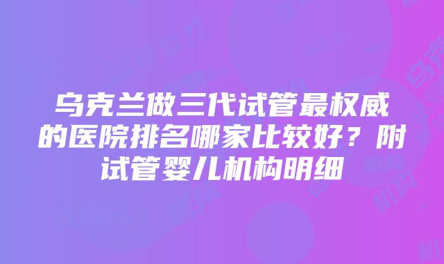 乌克兰做三代试管最权威的医院排名哪家比较好？附试管婴儿机构明细