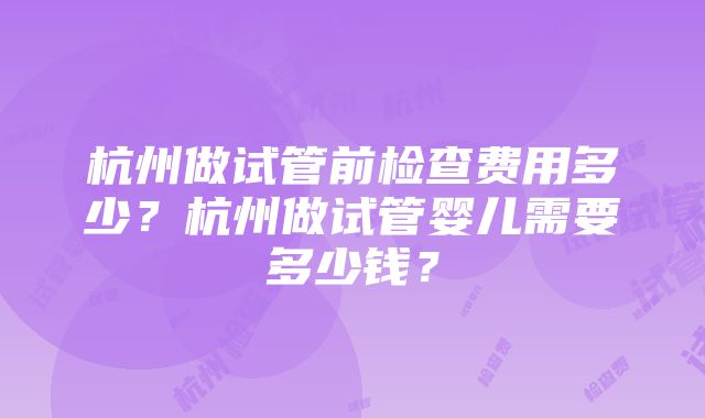 杭州做试管前检查费用多少？杭州做试管婴儿需要多少钱？