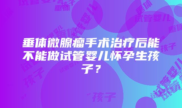 垂体微腺瘤手术治疗后能不能做试管婴儿怀孕生孩子？