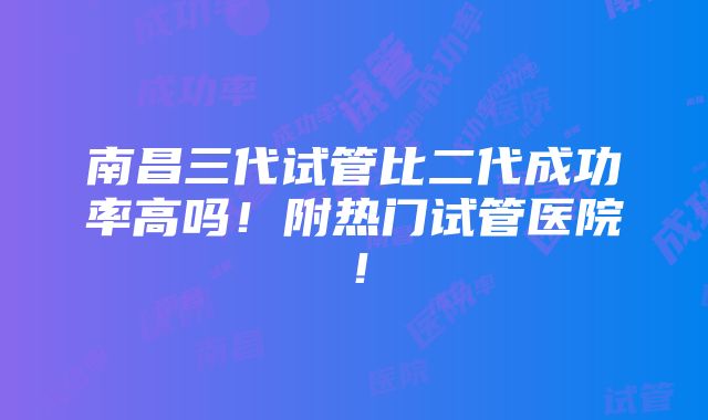 南昌三代试管比二代成功率高吗！附热门试管医院！