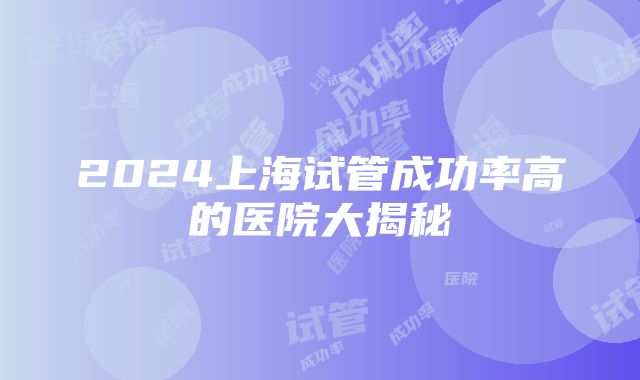 2024上海试管成功率高的医院大揭秘