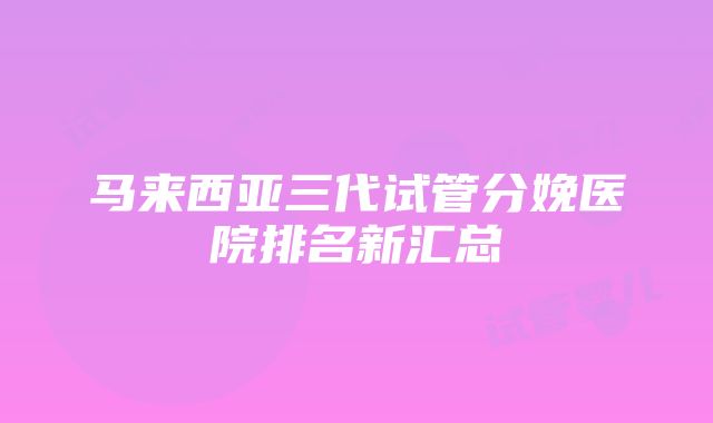 马来西亚三代试管分娩医院排名新汇总