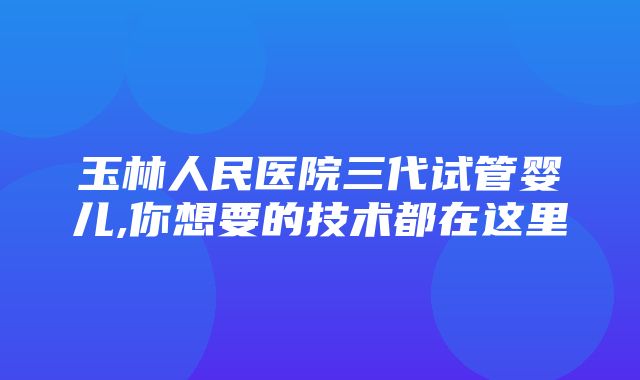 玉林人民医院三代试管婴儿,你想要的技术都在这里