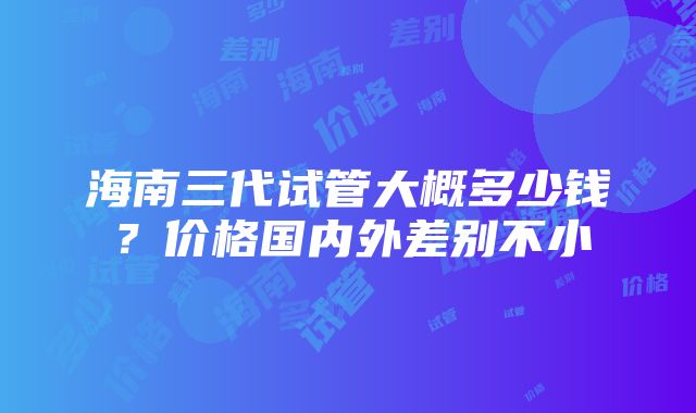 海南三代试管大概多少钱？价格国内外差别不小