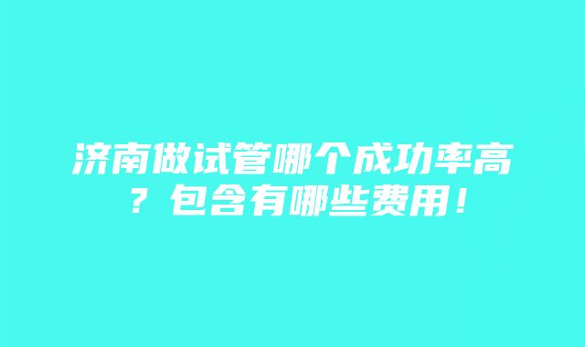 济南做试管哪个成功率高？包含有哪些费用！