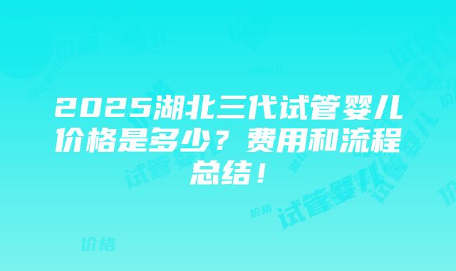 2025湖北三代试管婴儿价格是多少？费用和流程总结！