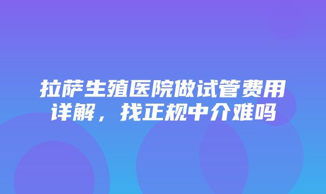 拉萨生殖医院做试管费用详解，找正规中介难吗