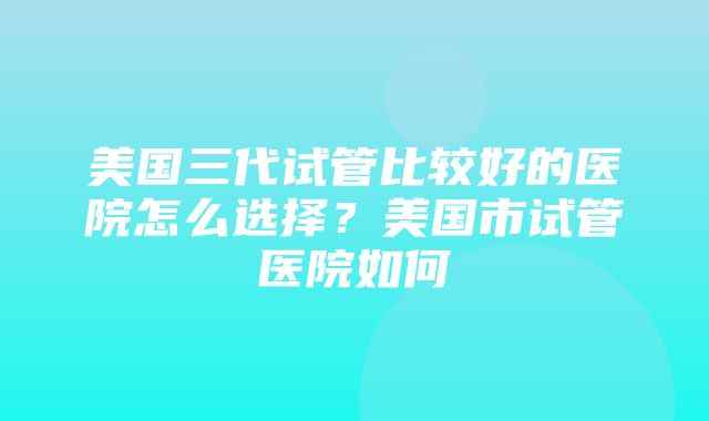 美国三代试管比较好的医院怎么选择？美国市试管医院如何