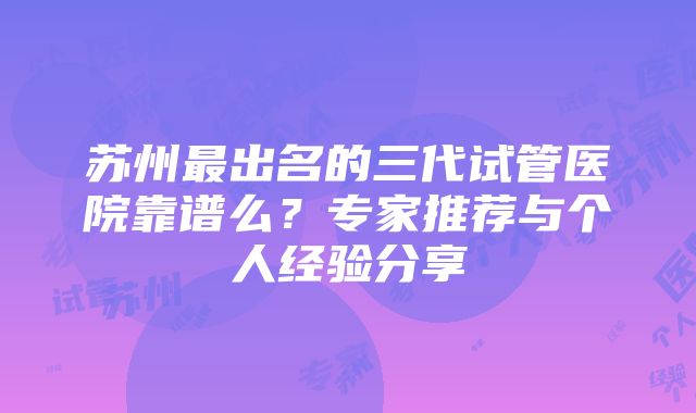 苏州最出名的三代试管医院靠谱么？专家推荐与个人经验分享