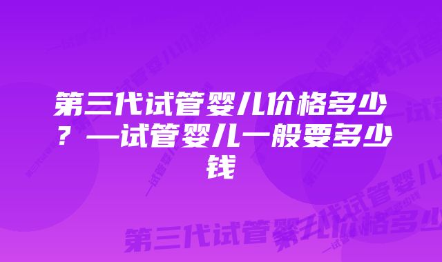 第三代试管婴儿价格多少？—试管婴儿一般要多少钱