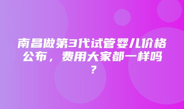 南昌做第3代试管婴儿价格公布，费用大家都一样吗？