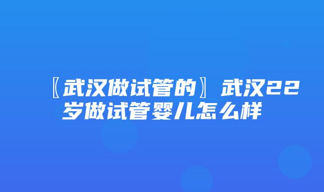 〖武汉做试管的〗武汉22岁做试管婴儿怎么样