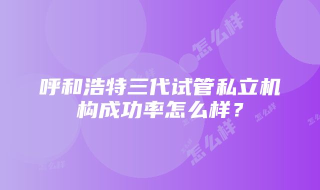 呼和浩特三代试管私立机构成功率怎么样？