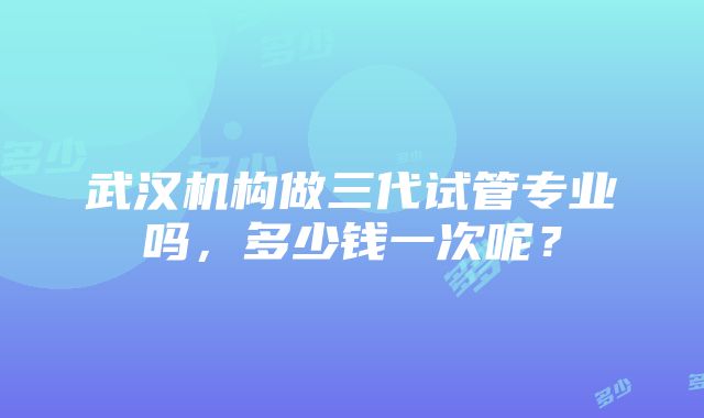 武汉机构做三代试管专业吗，多少钱一次呢？