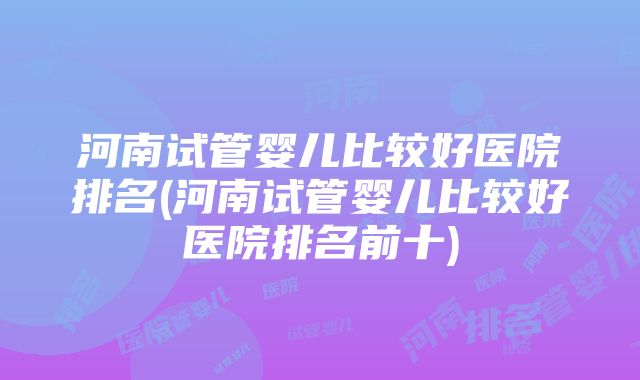 河南试管婴儿比较好医院排名(河南试管婴儿比较好医院排名前十)