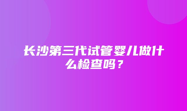 长沙第三代试管婴儿做什么检查吗？