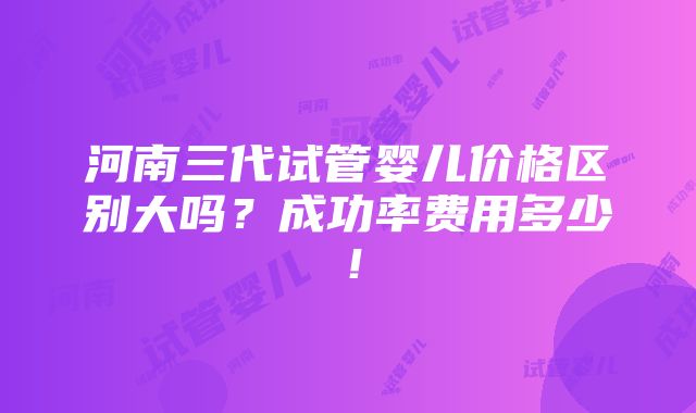 河南三代试管婴儿价格区别大吗？成功率费用多少！