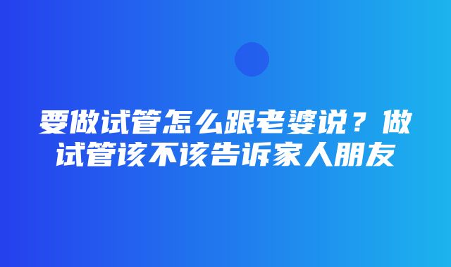 要做试管怎么跟老婆说？做试管该不该告诉家人朋友