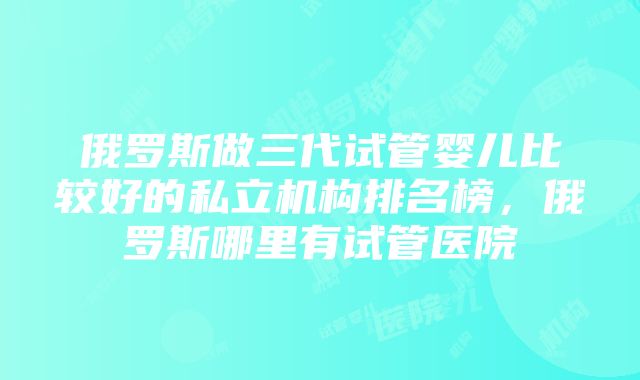 俄罗斯做三代试管婴儿比较好的私立机构排名榜，俄罗斯哪里有试管医院