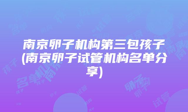 南京卵子机构第三包孩子(南京卵子试管机构名单分享)