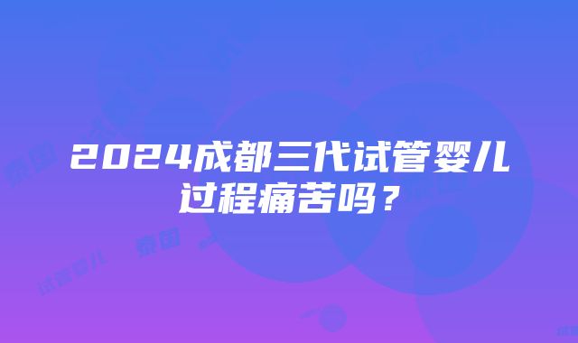 2024成都三代试管婴儿过程痛苦吗？