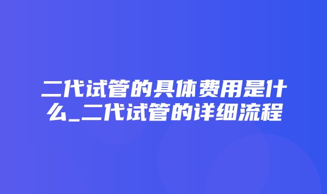 二代试管的具体费用是什么_二代试管的详细流程