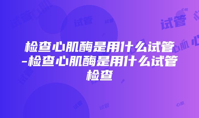 检查心肌酶是用什么试管-检查心肌酶是用什么试管检查