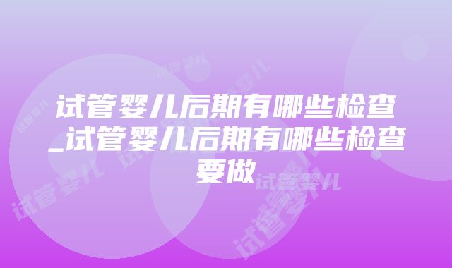 试管婴儿后期有哪些检查_试管婴儿后期有哪些检查要做