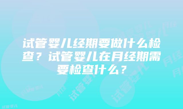 试管婴儿经期要做什么检查？试管婴儿在月经期需要检查什么？