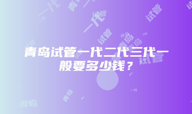 青岛试管一代二代三代一般要多少钱？