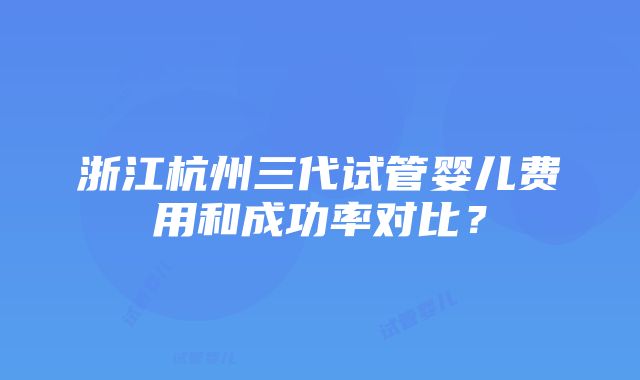 浙江杭州三代试管婴儿费用和成功率对比？