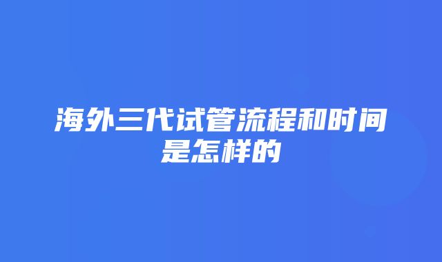 海外三代试管流程和时间是怎样的