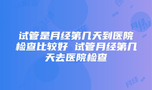 试管是月经第几天到医院检查比较好 试管月经第几天去医院检查