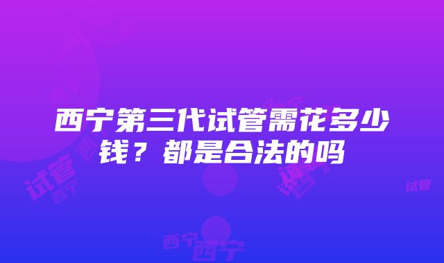 西宁第三代试管需花多少钱？都是合法的吗