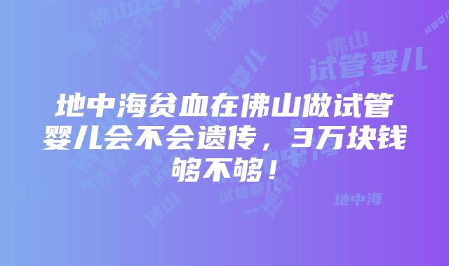 地中海贫血在佛山做试管婴儿会不会遗传，3万块钱够不够！