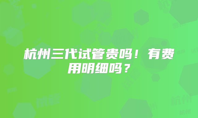 杭州三代试管贵吗！有费用明细吗？