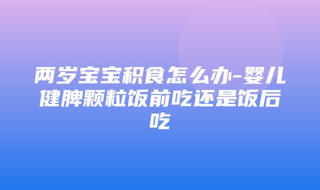 两岁宝宝积食怎么办-婴儿健脾颗粒饭前吃还是饭后吃